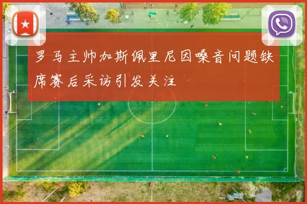 罗马主帅加斯佩里尼因嗓音问题缺席赛后采访引发关注