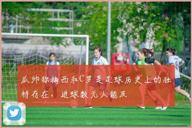 瓜帅称梅西和C罗是足球历史上的独特存在，进球数无人能及