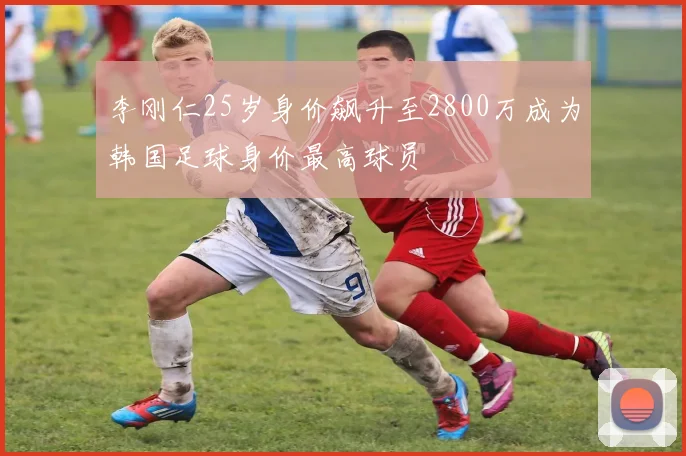 李刚仁25岁身价飙升至2800万成为韩国足球身价最高球员
