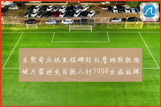 东契奇庆祝里程碑时刻詹姆斯胜场破万雷迪克百胜八村5000分成就辉煌