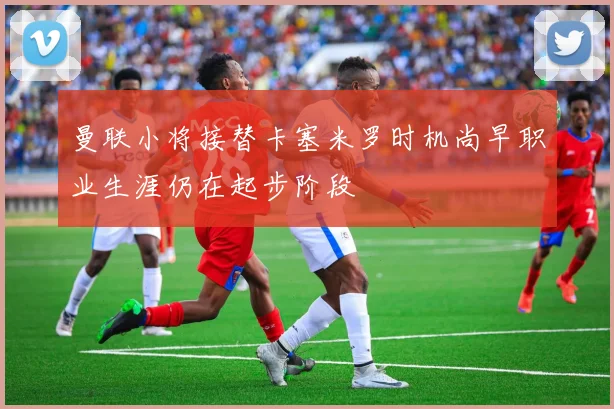 曼联小将接替卡塞米罗时机尚早职业生涯仍在起步阶段