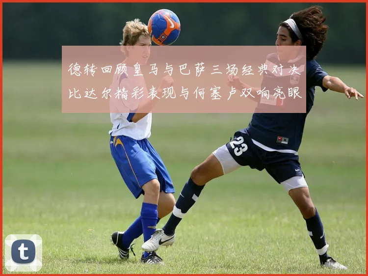德转回顾皇马与巴萨三场经典对决比达尔精彩表现与何塞卢双响亮眼