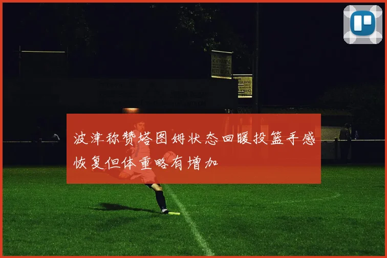 波津称赞塔图姆状态回暖投篮手感恢复但体重略有增加