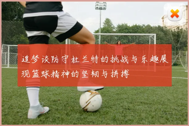 追梦谈防守杜兰特的挑战与乐趣展现篮球精神的坚韧与拼搏