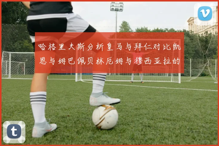 哈格里夫斯分析皇马与拜仁对比凯恩与姆巴佩贝林厄姆与穆西亚拉的实力差异