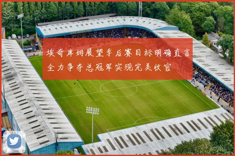 埃奇库姆展望季后赛目标明确直言全力争夺总冠军实现完美收官