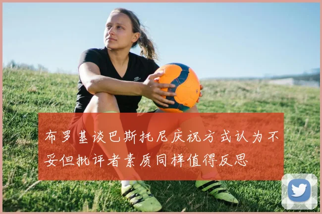 布罗基谈巴斯托尼庆祝方式认为不妥但批评者素质同样值得反思