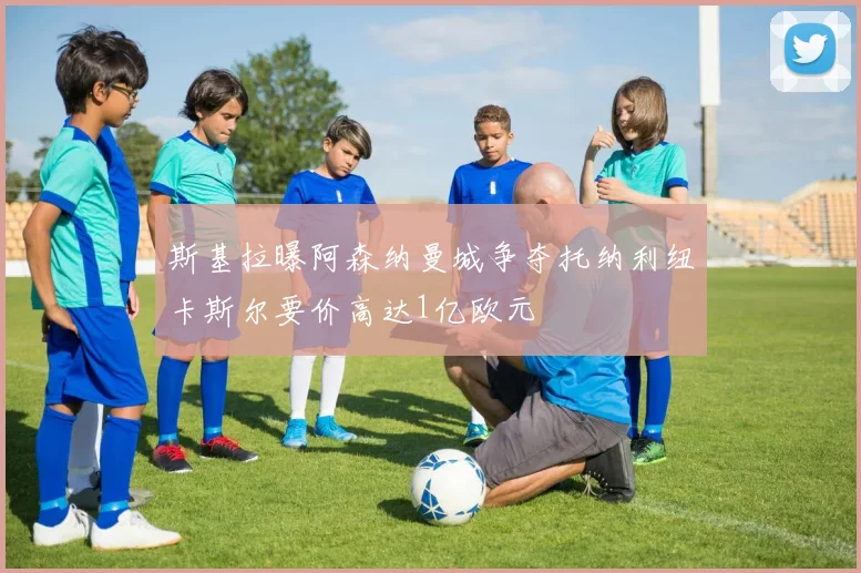 斯基拉曝阿森纳曼城争夺托纳利纽卡斯尔要价高达1亿欧元