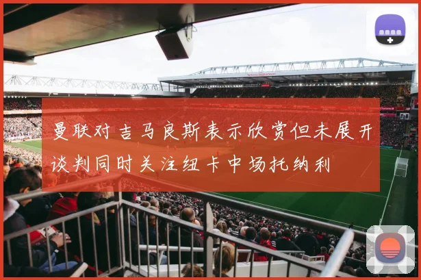 曼联对吉马良斯表示欣赏但未展开谈判同时关注纽卡中场托纳利
