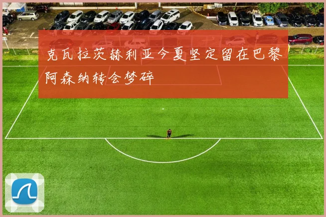 克瓦拉茨赫利亚今夏坚定留在巴黎阿森纳转会梦碎