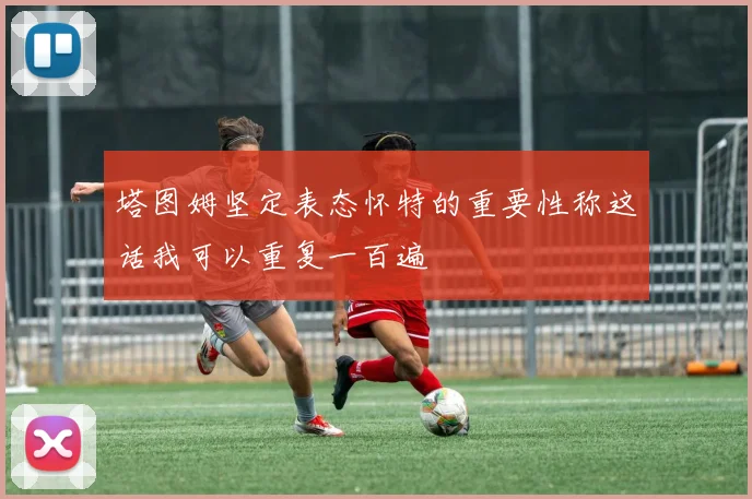 塔图姆坚定表态怀特的重要性称这话我可以重复一百遍