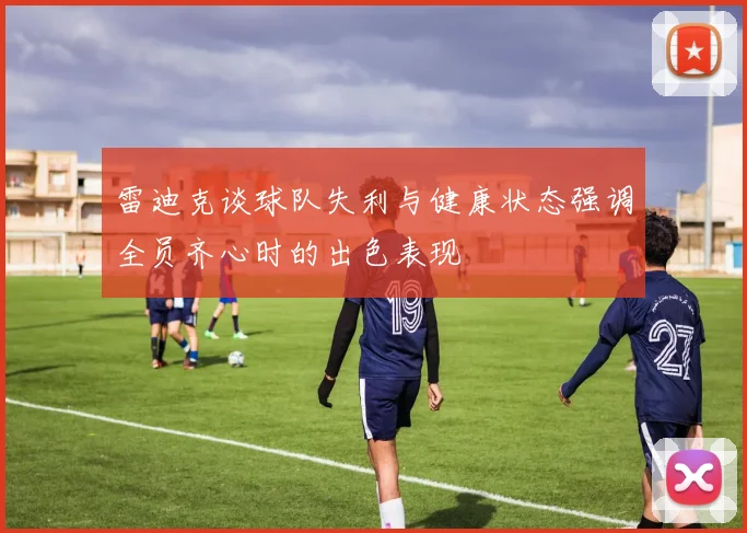 雷迪克谈球队失利与健康状态强调全员齐心时的出色表现