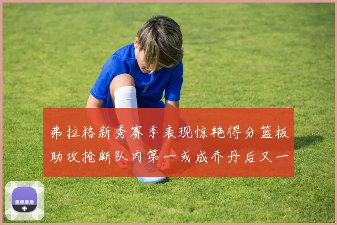 弗拉格新秀赛季表现惊艳得分篮板助攻抢断队内第一或成乔丹后又一传奇