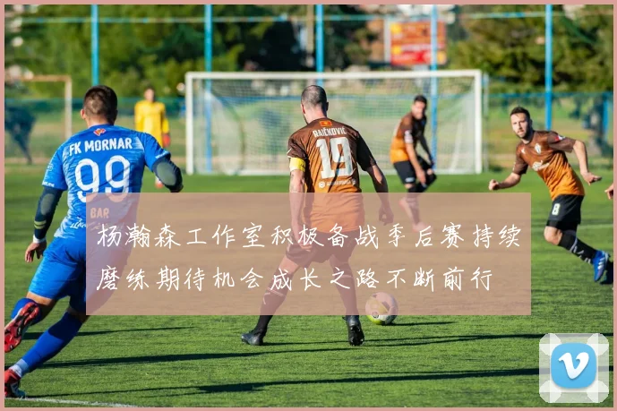 杨瀚森工作室积极备战季后赛持续磨练期待机会成长之路不断前行