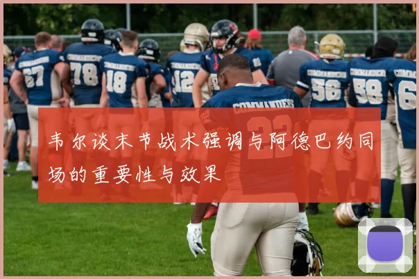 韦尔谈末节战术强调与阿德巴约同场的重要性与效果