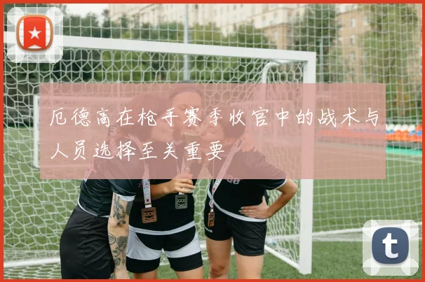 厄德高在枪手赛季收官中的战术与人员选择至关重要