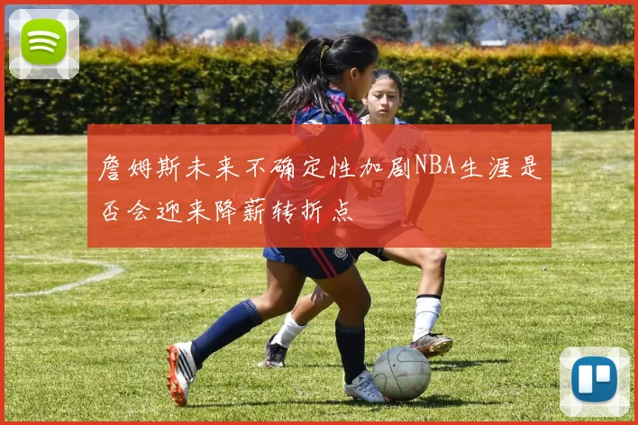 詹姆斯未来不确定性加剧NBA生涯是否会迎来降薪转折点