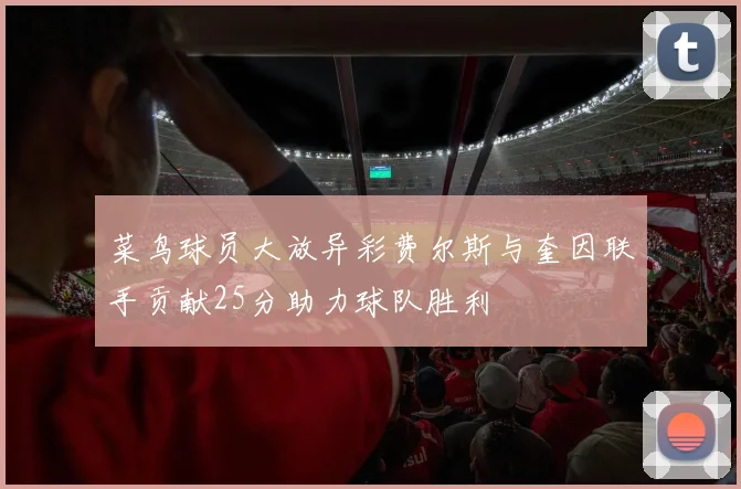 菜鸟球员大放异彩费尔斯与奎因联手贡献25分助力球队胜利