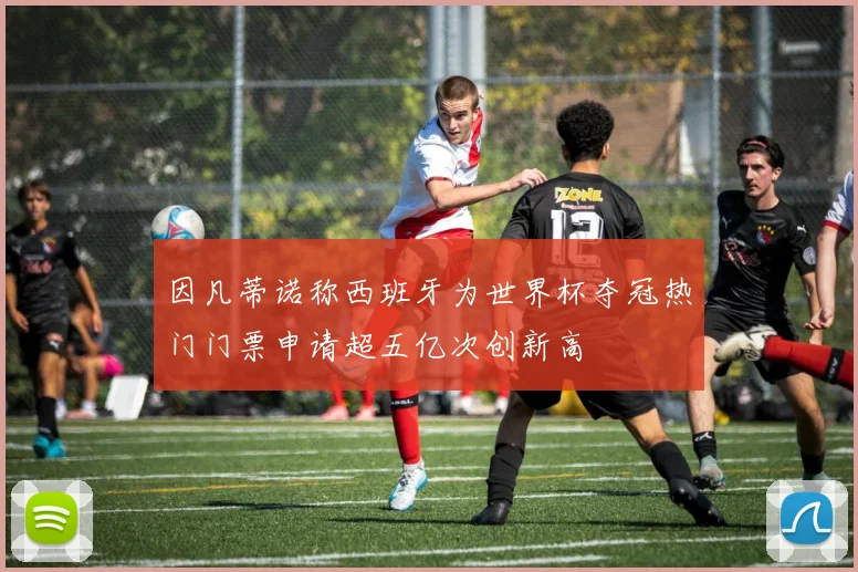 因凡蒂诺称西班牙为世界杯夺冠热门门票申请超五亿次创新高