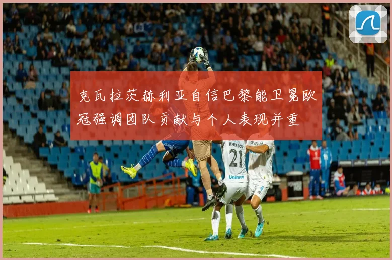 克瓦拉茨赫利亚自信巴黎能卫冕欧冠强调团队贡献与个人表现并重