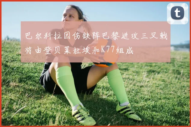 巴尔科拉因伤缺阵巴黎进攻三叉戟将由登贝莱杜埃和K77组成