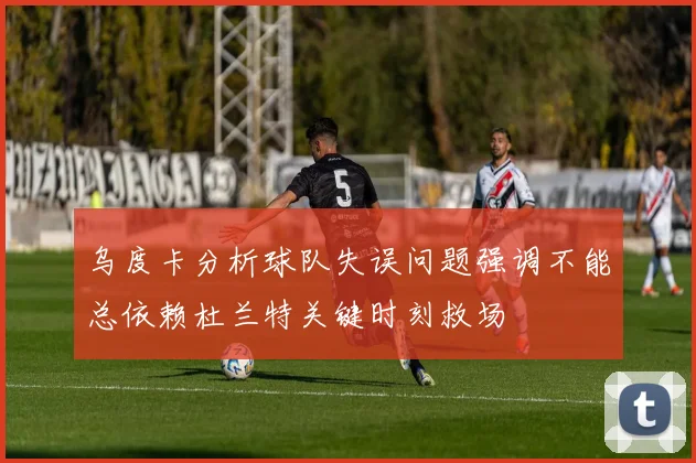 乌度卡分析球队失误问题强调不能总依赖杜兰特关键时刻救场