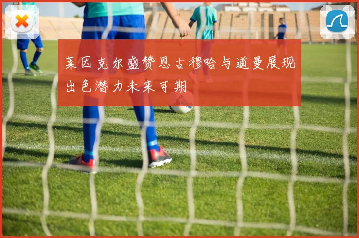 莱因克尔盛赞恩古穆哈与道曼展现出色潜力未来可期