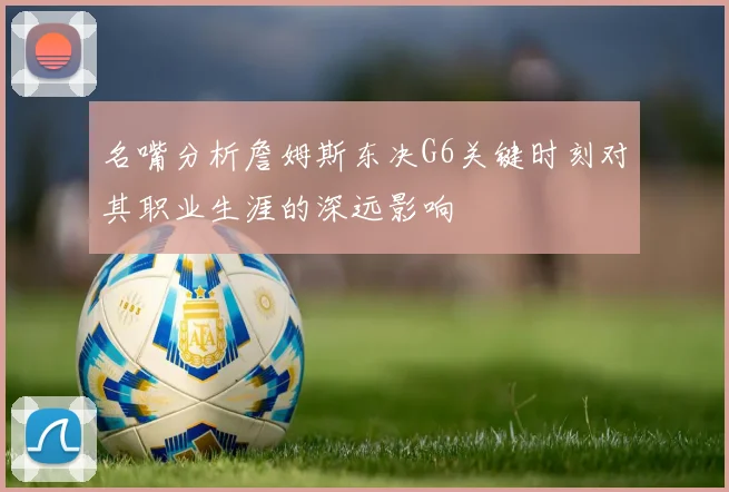 名嘴分析詹姆斯东决G6关键时刻对其职业生涯的深远影响