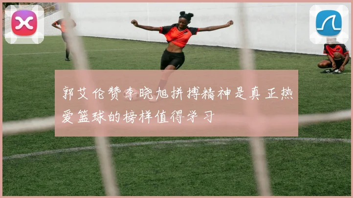 郭艾伦赞李晓旭拼搏精神是真正热爱篮球的榜样值得学习