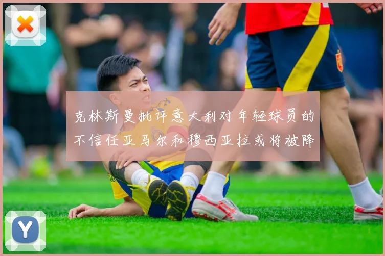 克林斯曼批评意大利对年轻球员的不信任亚马尔和穆西亚拉或将被降级至意乙