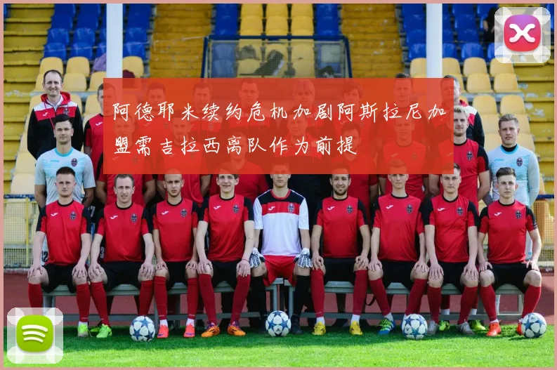 阿德耶米续约危机加剧阿斯拉尼加盟需吉拉西离队作为前提