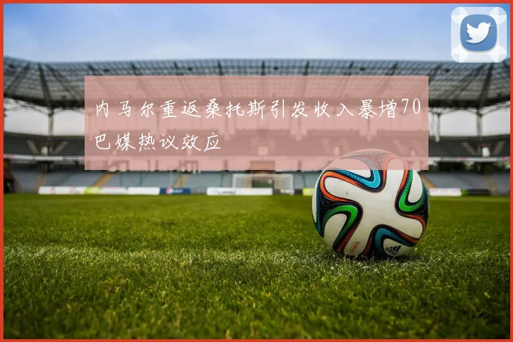 内马尔重返桑托斯引发收入暴增70巴媒热议效应